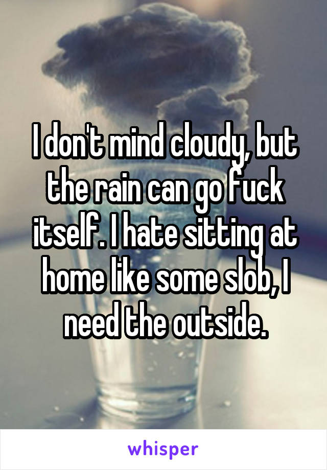 I don't mind cloudy, but the rain can go fuck itself. I hate sitting at home like some slob, I need the outside.