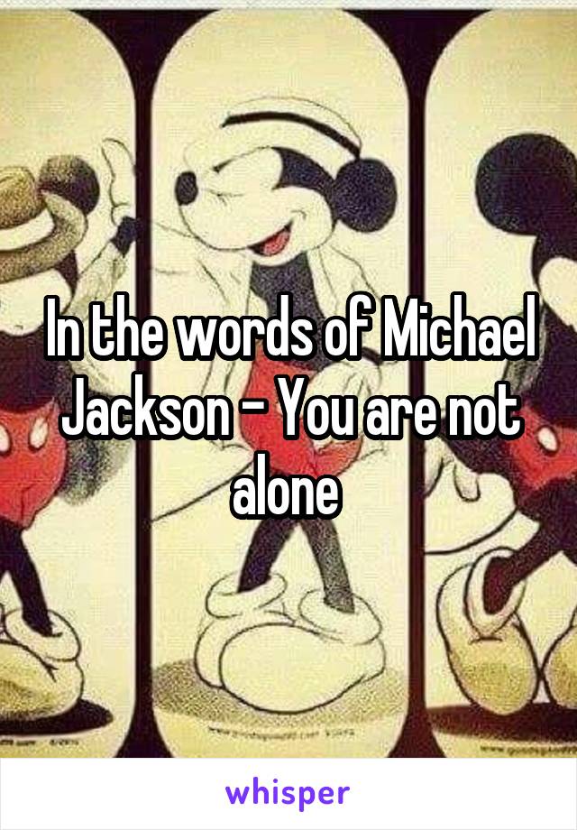 In the words of Michael Jackson - You are not alone 