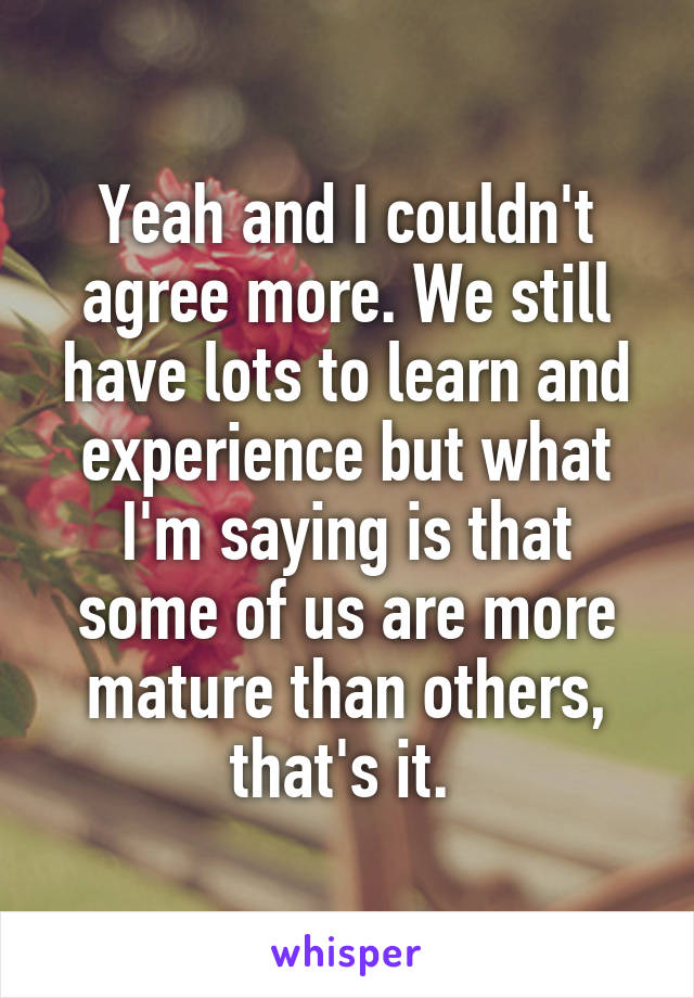 Yeah and I couldn't agree more. We still have lots to learn and experience but what I'm saying is that some of us are more mature than others, that's it. 