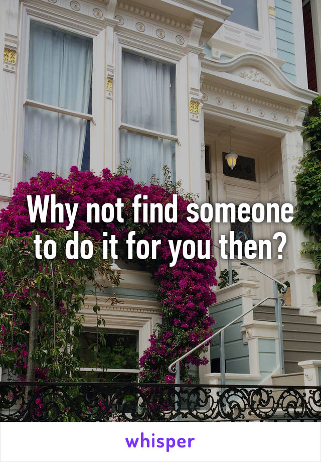 Why not find someone to do it for you then?