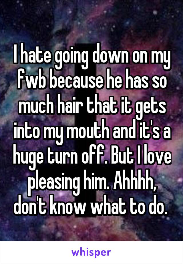 I hate going down on my fwb because he has so much hair that it gets into my mouth and it's a huge turn off. But I love pleasing him. Ahhhh, don't know what to do. 