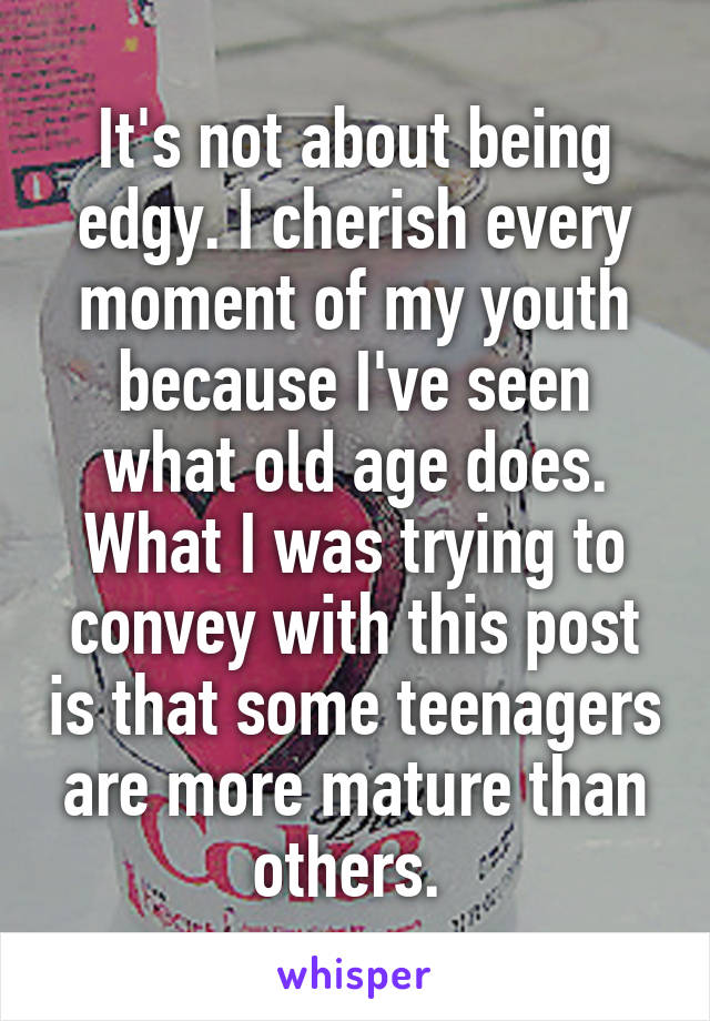 It's not about being edgy. I cherish every moment of my youth because I've seen what old age does. What I was trying to convey with this post is that some teenagers are more mature than others. 