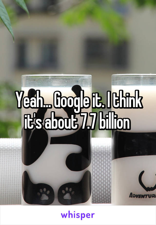 Yeah... Google it. I think it's about 7.7 billion 