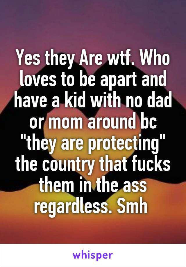 Yes they Are wtf. Who loves to be apart and have a kid with no dad or mom around bc "they are protecting" the country that fucks them in the ass regardless. Smh 