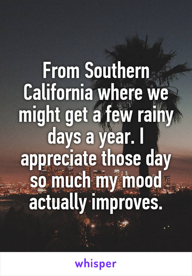 From Southern California where we might get a few rainy days a year. I appreciate those day so much my mood actually improves.