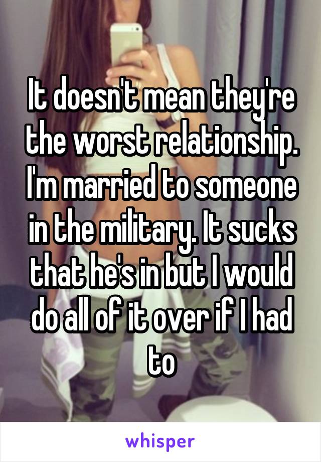 It doesn't mean they're the worst relationship. I'm married to someone in the military. It sucks that he's in but I would do all of it over if I had to