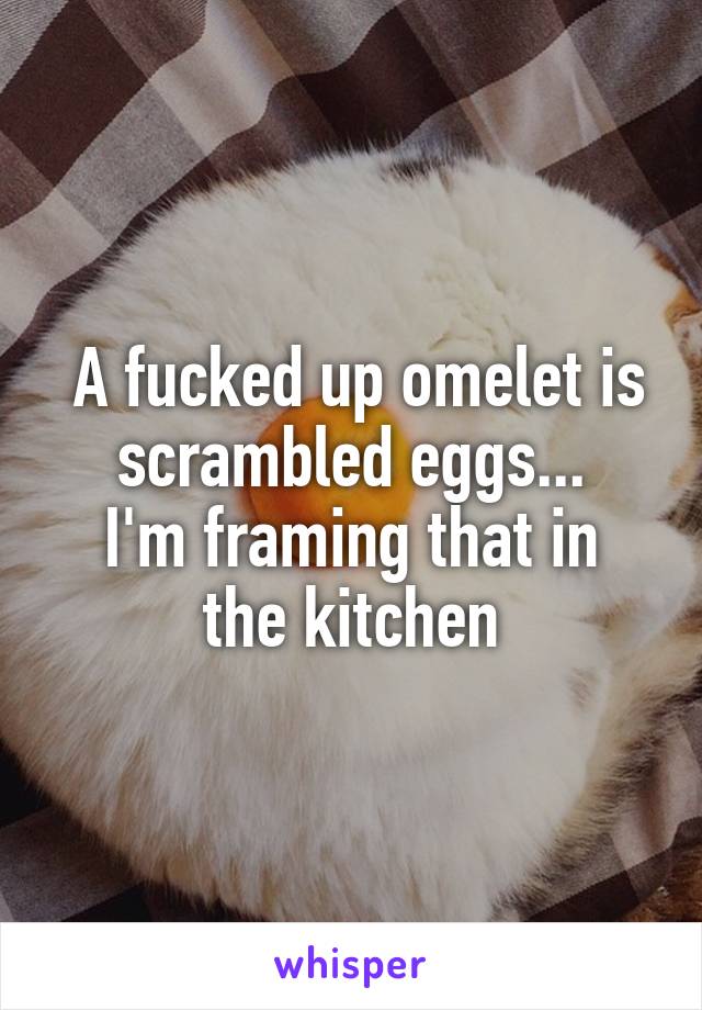  A fucked up omelet is scrambled eggs...
I'm framing that in the kitchen