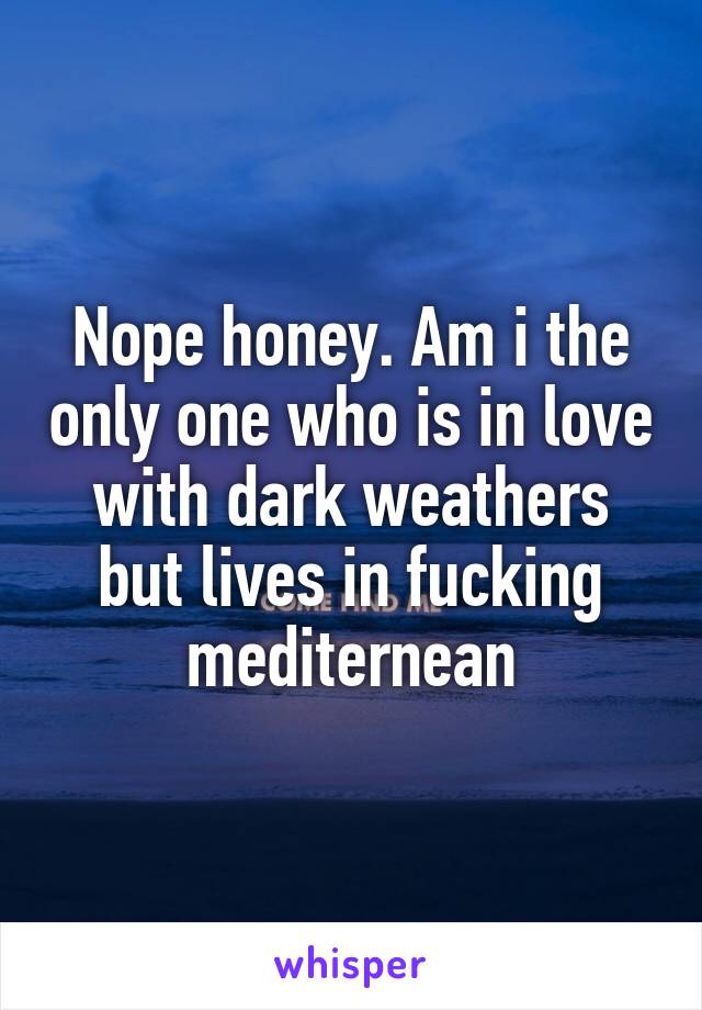 Nope honey. Am i the only one who is in love with dark weathers but lives in fucking mediternean