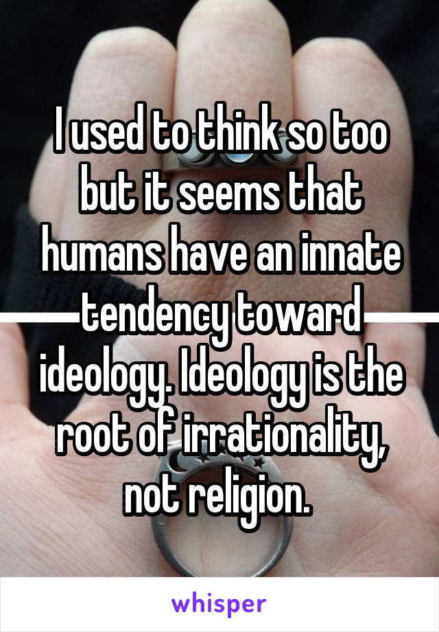 I used to think so too but it seems that humans have an innate tendency toward ideology. Ideology is the root of irrationality, not religion. 