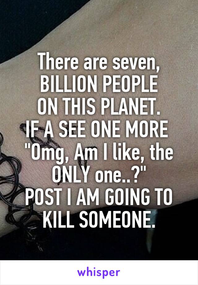 There are seven,
BILLION PEOPLE
ON THIS PLANET.
IF A SEE ONE MORE 
"Omg, Am I like, the ONLY one..?"
POST I AM GOING TO KILL SOMEONE.