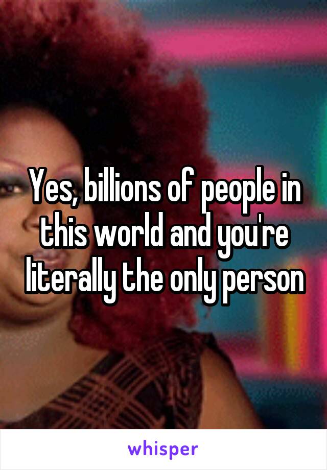 Yes, billions of people in this world and you're literally the only person