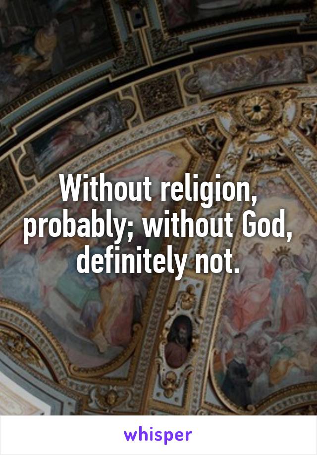 Without religion, probably; without God, definitely not.