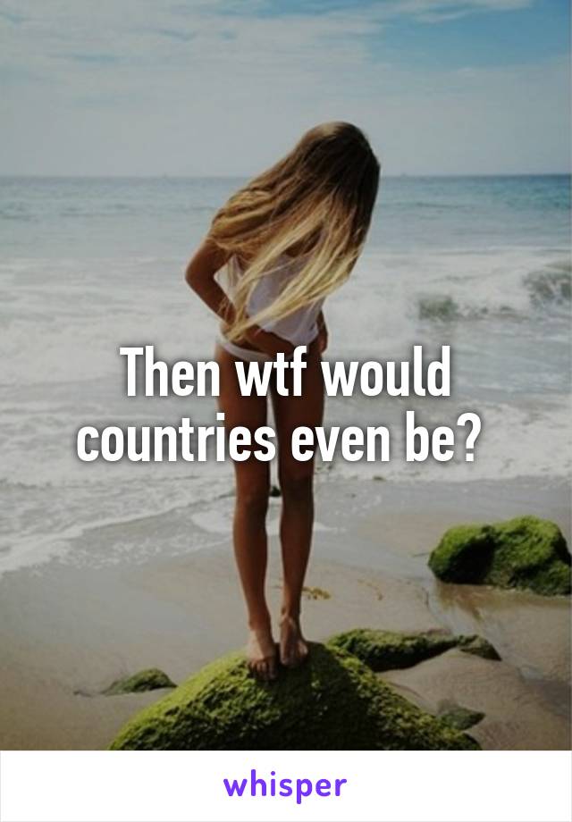 Then wtf would countries even be? 