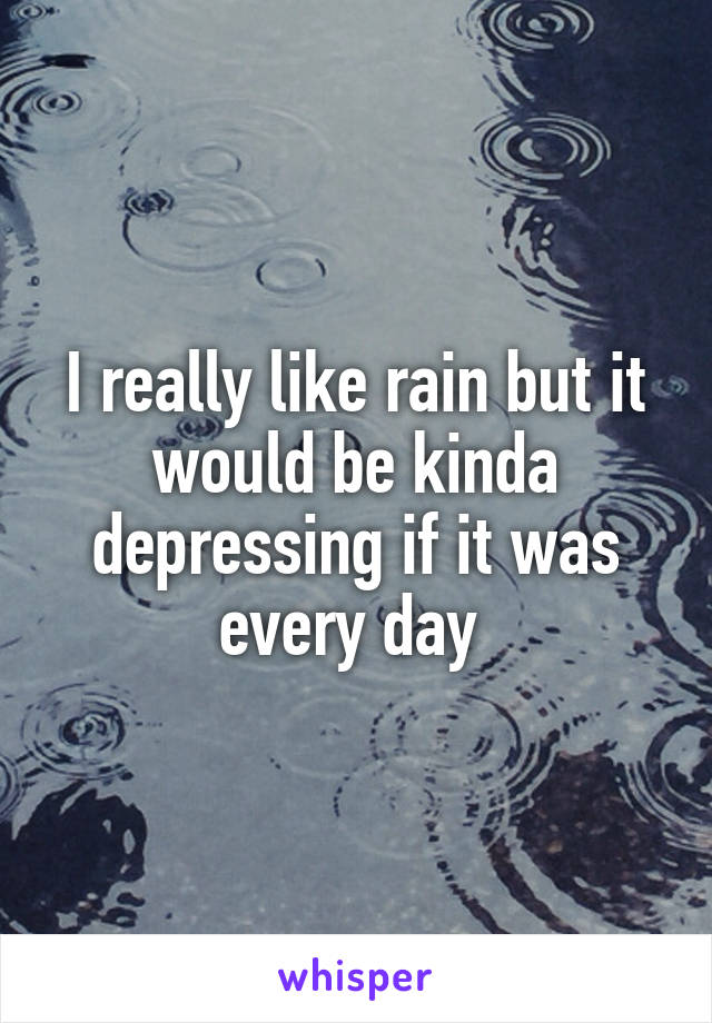 I really like rain but it would be kinda depressing if it was every day 