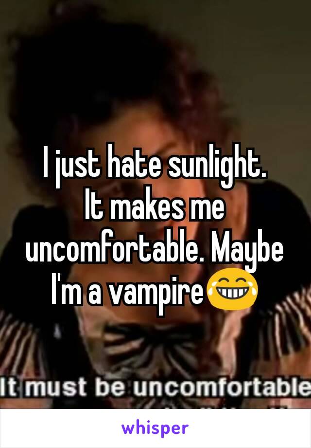 I just hate sunlight.
It makes me uncomfortable. Maybe I'm a vampire😂