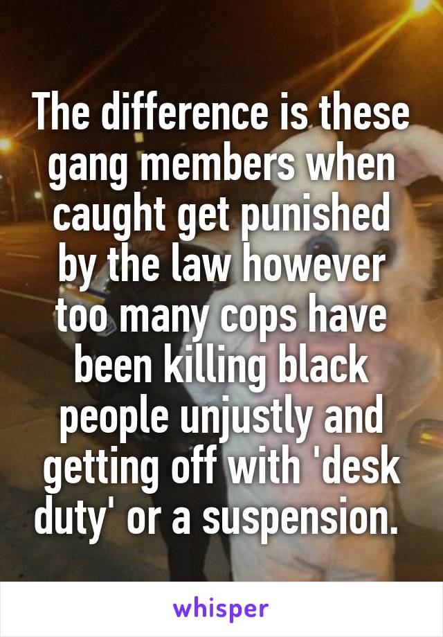 The difference is these gang members when caught get punished by the law however too many cops have been killing black people unjustly and getting off with 'desk duty' or a suspension. 