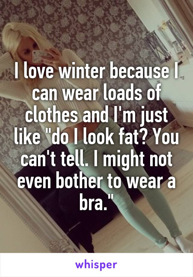 I love winter because I can wear loads of clothes and I'm just like "do I look fat? You can't tell. I might not even bother to wear a bra."