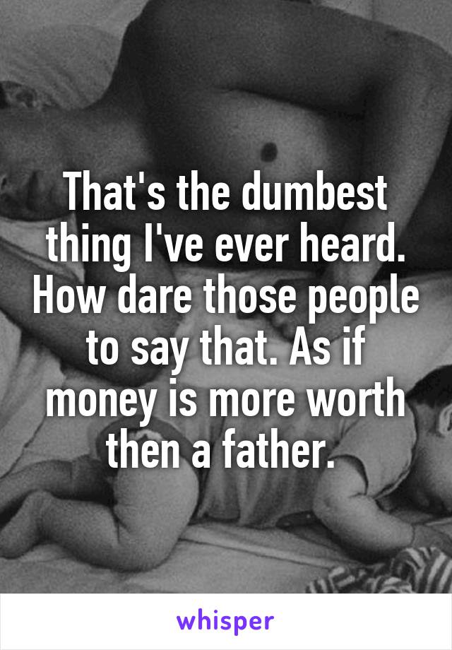 That's the dumbest thing I've ever heard. How dare those people to say that. As if money is more worth then a father. 