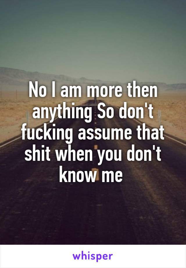 No I am more then anything So don't fucking assume that shit when you don't know me 