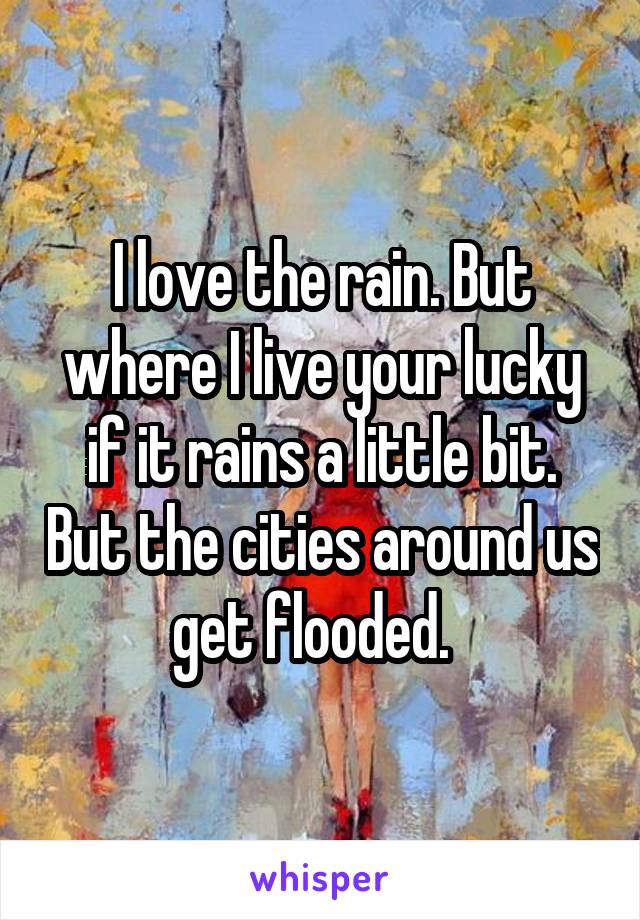 I love the rain. But where I live your lucky if it rains a little bit. But the cities around us get flooded.  