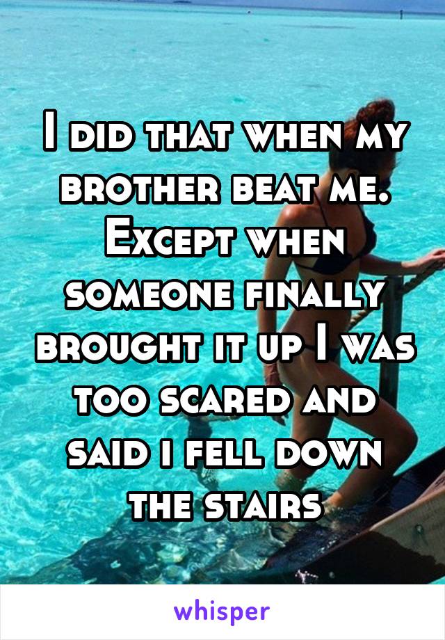I did that when my brother beat me. Except when someone finally brought it up I was too scared and said i fell down the stairs
