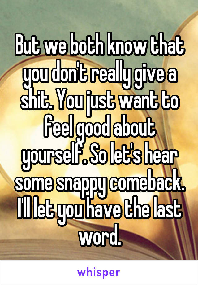 But we both know that you don't really give a shit. You just want to feel good about yourself. So let's hear some snappy comeback. I'll let you have the last word.