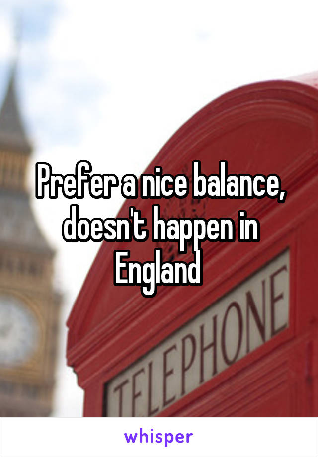 Prefer a nice balance, doesn't happen in England 