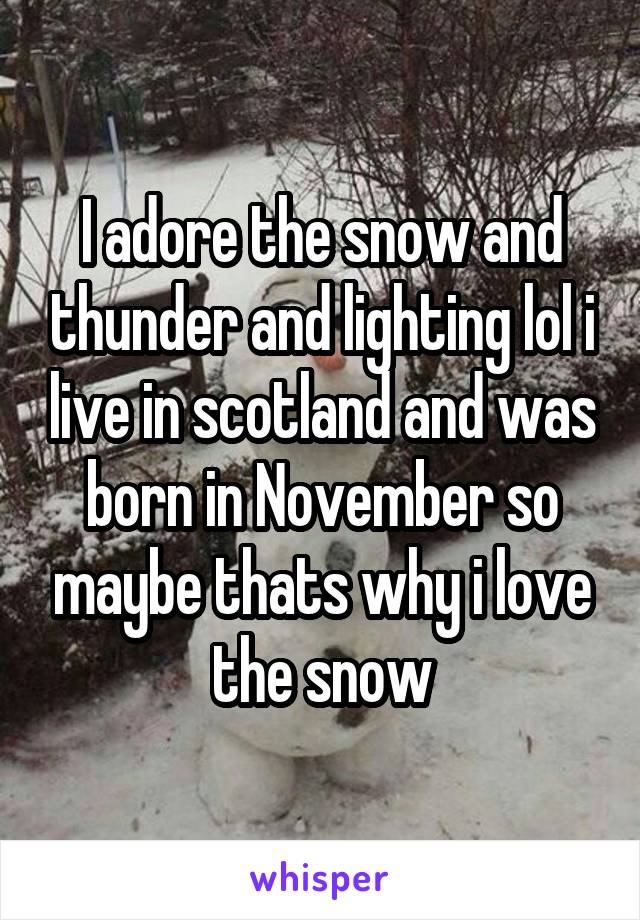 I adore the snow and thunder and lighting lol i live in scotland and was born in November so maybe thats why i love the snow