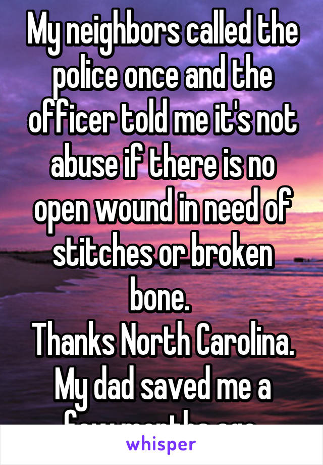 My neighbors called the police once and the officer told me it's not abuse if there is no open wound in need of stitches or broken bone. 
Thanks North Carolina.
My dad saved me a few months ago.