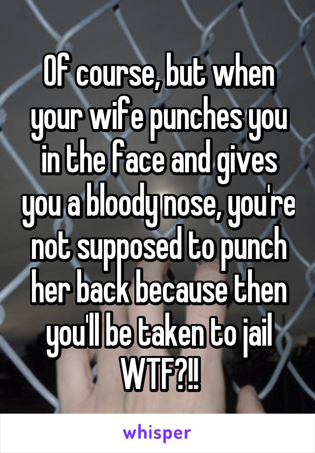 Of course, but when your wife punches you in the face and gives you a bloody nose, you're not supposed to punch her back because then you'll be taken to jail WTF?!!