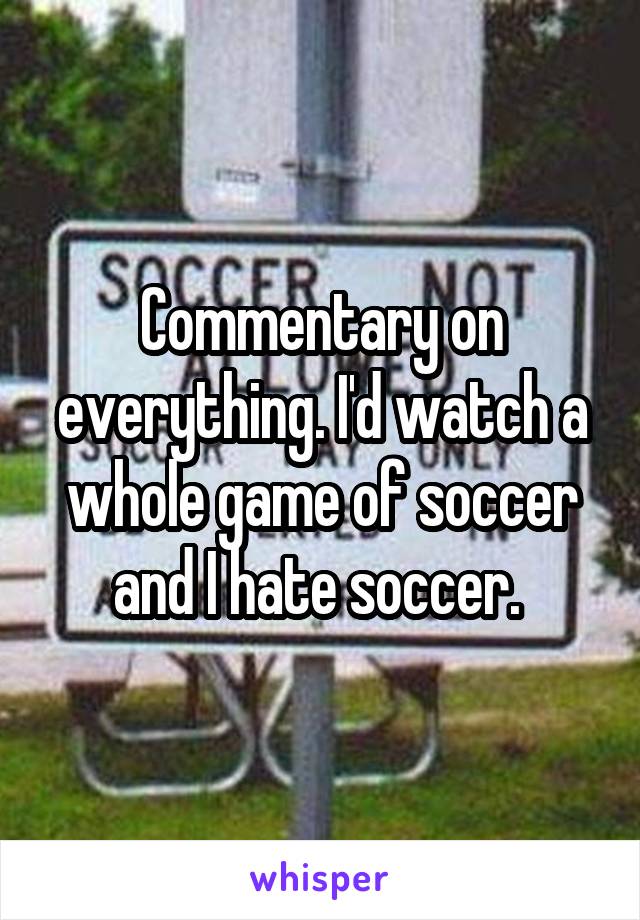 Commentary on everything. I'd watch a whole game of soccer and I hate soccer. 