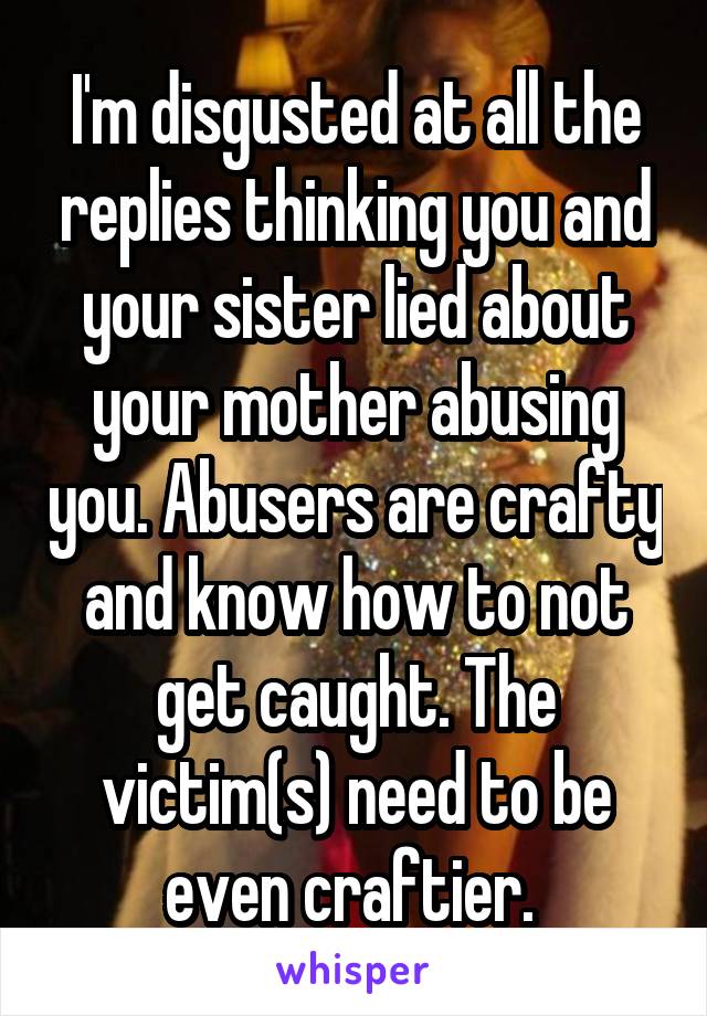 I'm disgusted at all the replies thinking you and your sister lied about your mother abusing you. Abusers are crafty and know how to not get caught. The victim(s) need to be even craftier. 