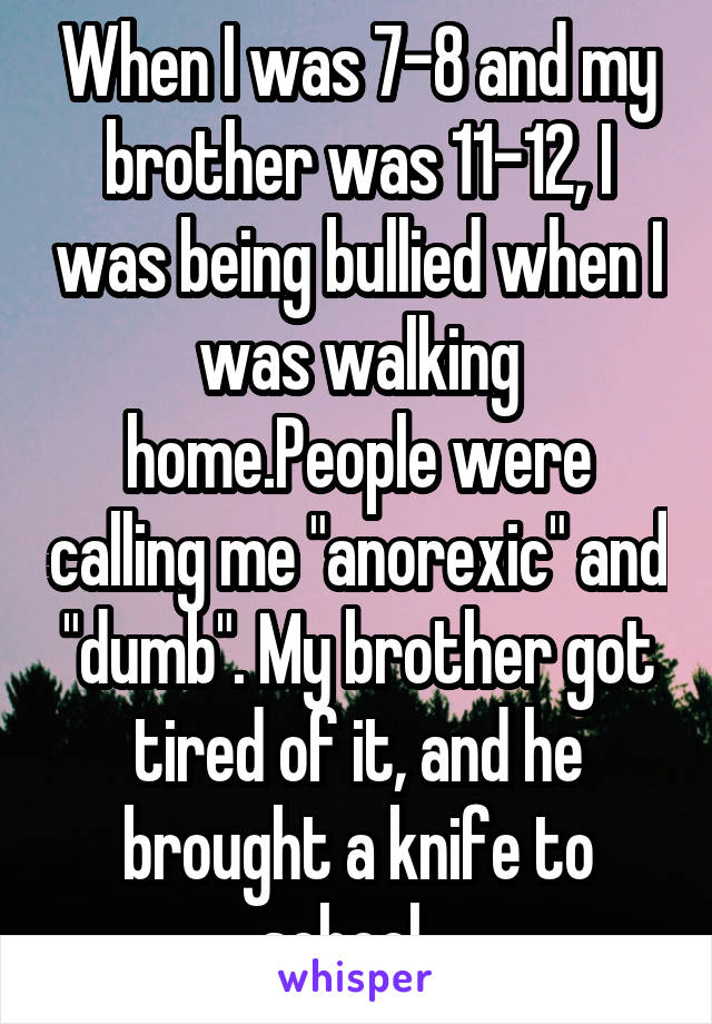 When I was 7-8 and my brother was 11-12, I was being bullied when I was walking home.People were calling me "anorexic" and "dumb". My brother got tired of it, and he brought a knife to school...