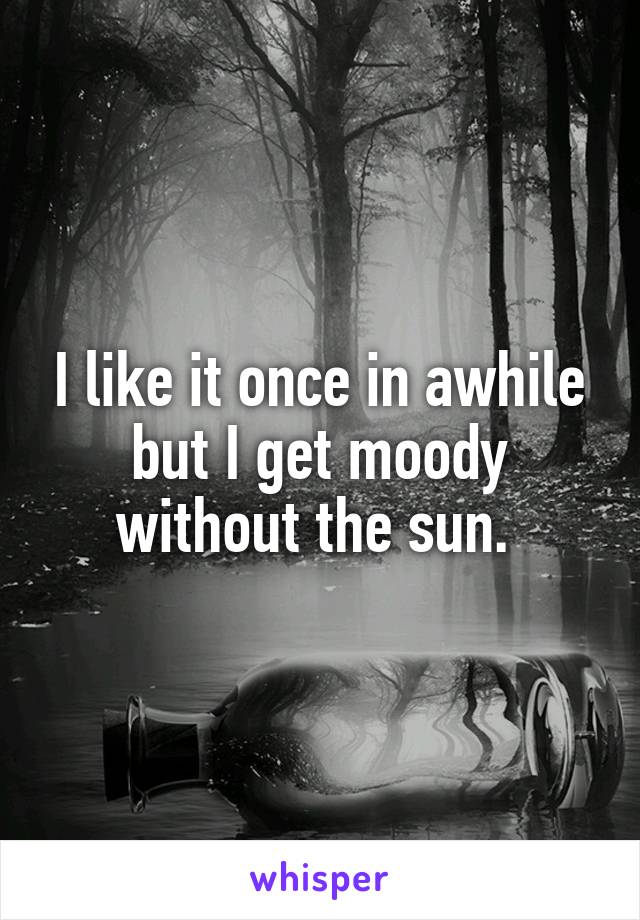 I like it once in awhile but I get moody without the sun. 