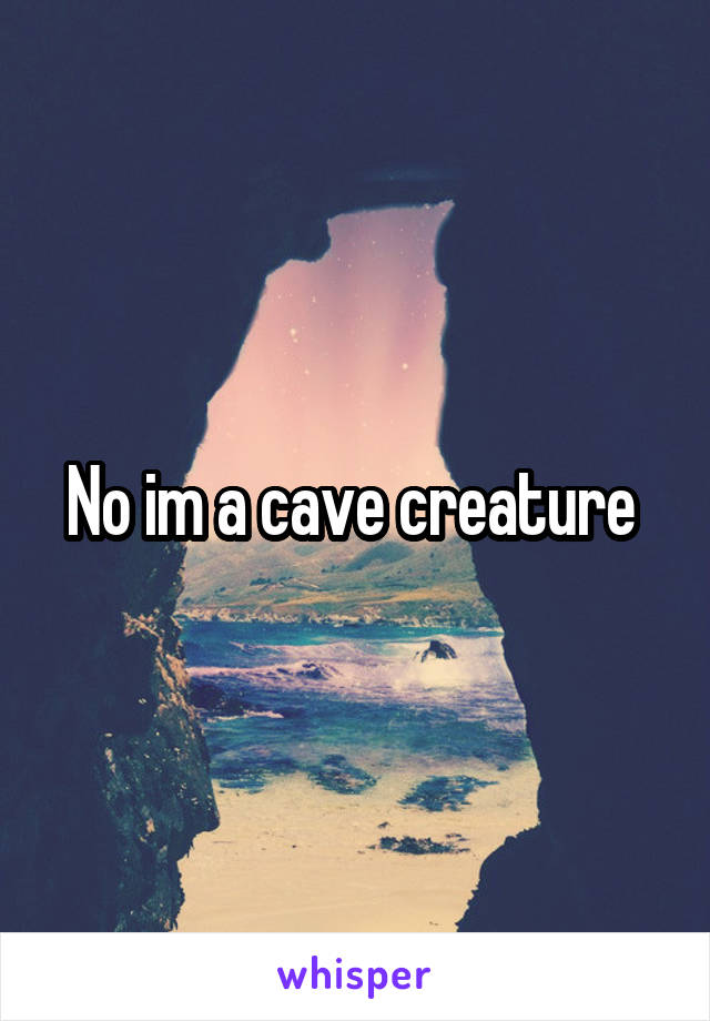No im a cave creature 