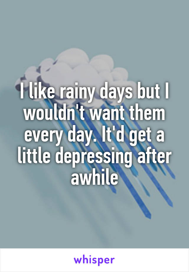 I like rainy days but I wouldn't want them every day. It'd get a little depressing after awhile