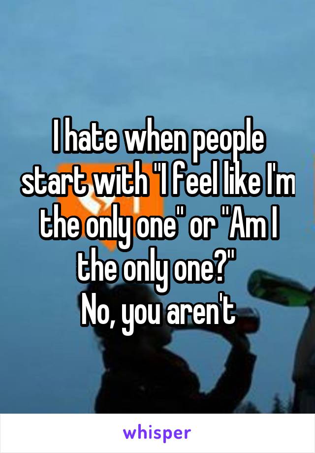 I hate when people start with "I feel like I'm the only one" or "Am I the only one?" 
No, you aren't