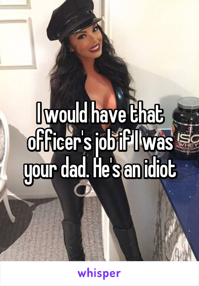 I would have that officer's job if I was your dad. He's an idiot