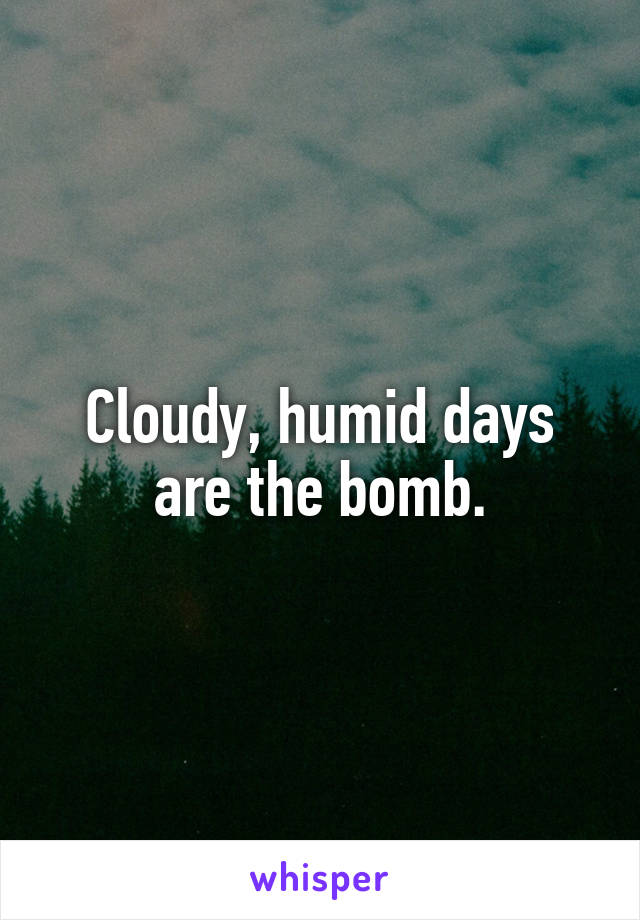 Cloudy, humid days are the bomb.