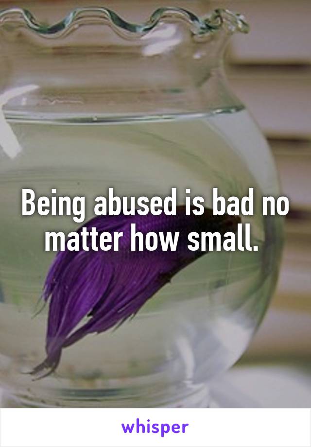 Being abused is bad no matter how small. 