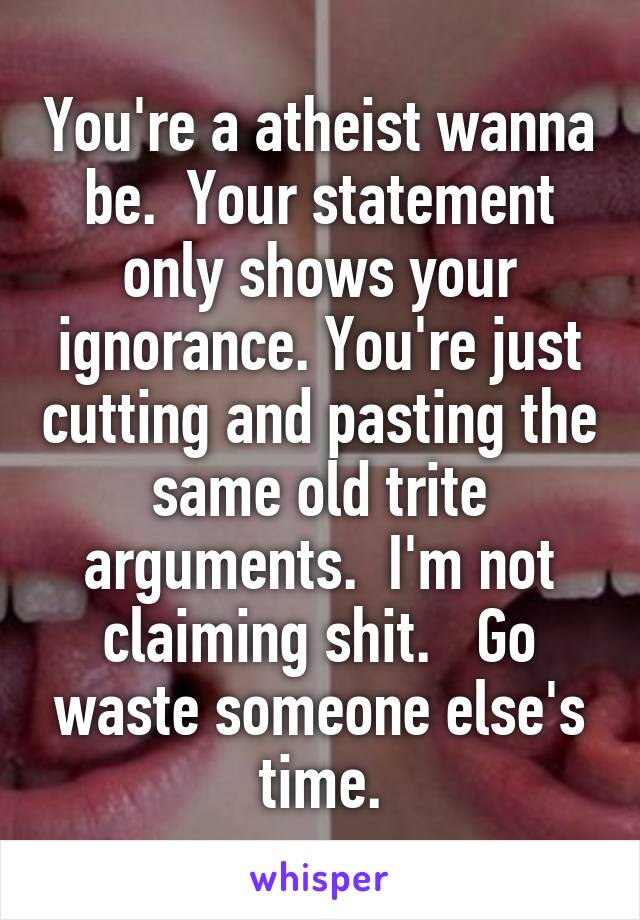 You're a atheist wanna be.  Your statement only shows your ignorance. You're just cutting and pasting the same old trite arguments.  I'm not claiming shit.   Go waste someone else's time.