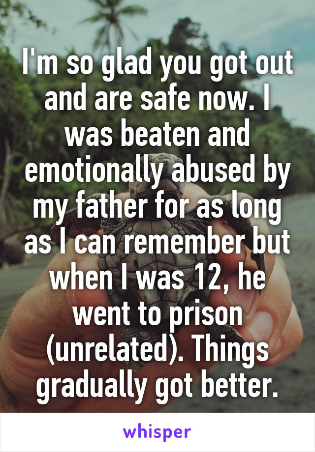 I'm so glad you got out and are safe now. I was beaten and emotionally abused by my father for as long as I can remember but when I was 12, he went to prison (unrelated). Things gradually got better.