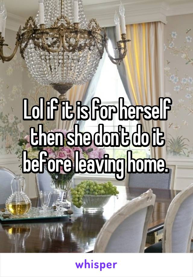 Lol if it is for herself then she don't do it before leaving home. 