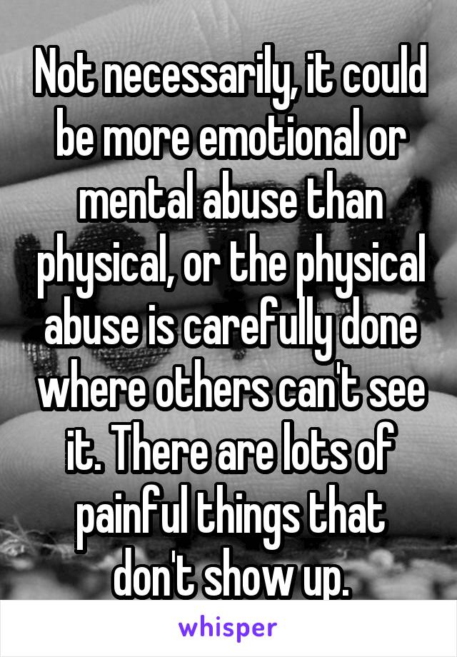 Not necessarily, it could be more emotional or mental abuse than physical, or the physical abuse is carefully done where others can't see it. There are lots of painful things that don't show up.