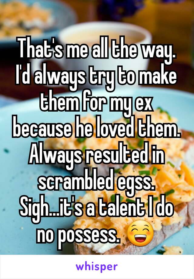 That's me all the way. I'd always try to make them for my ex because he loved them. Always resulted in scrambled egss. Sigh...it's a talent I do no possess. 😁