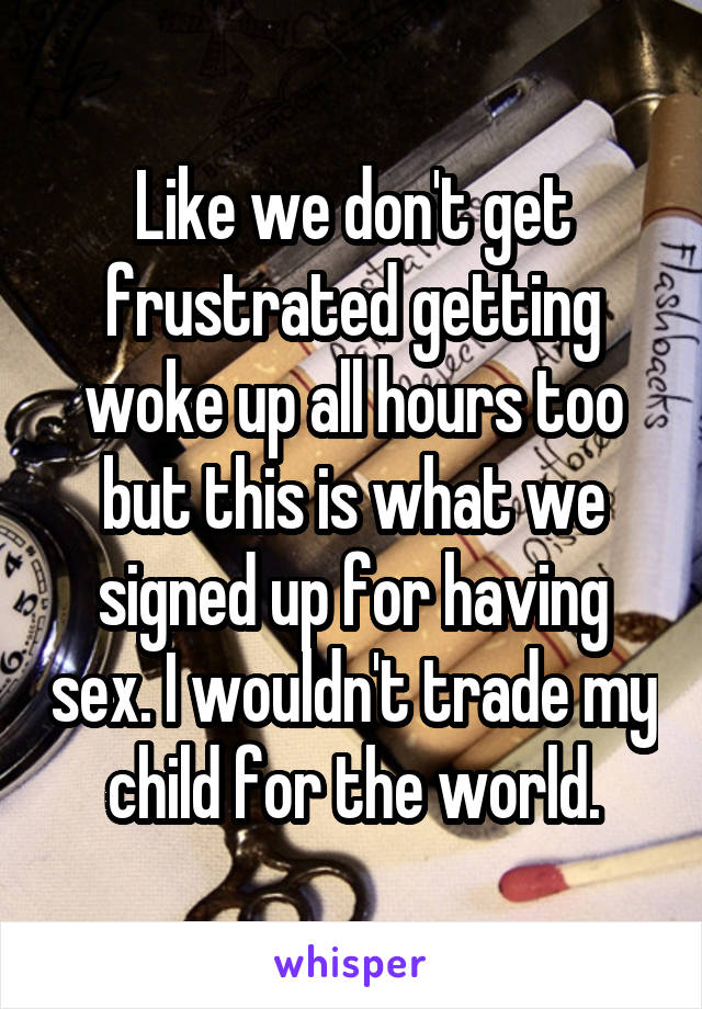 Like we don't get frustrated getting woke up all hours too but this is what we signed up for having sex. I wouldn't trade my child for the world.