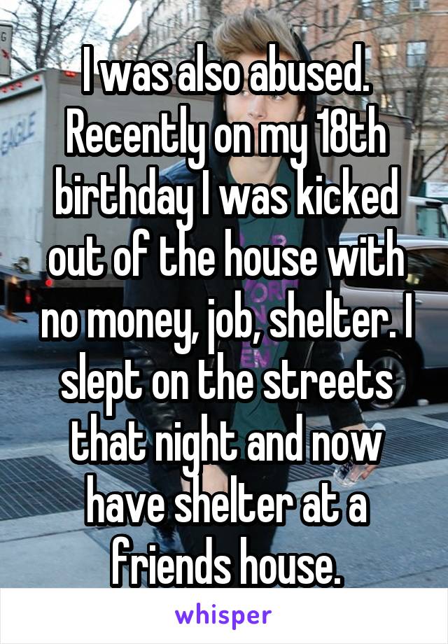 I was also abused. Recently on my 18th birthday I was kicked out of the house with no money, job, shelter. I slept on the streets that night and now have shelter at a friends house.