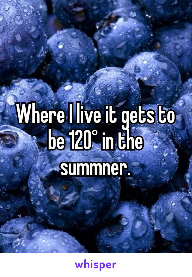 Where I live it gets to be 120° in the summner.