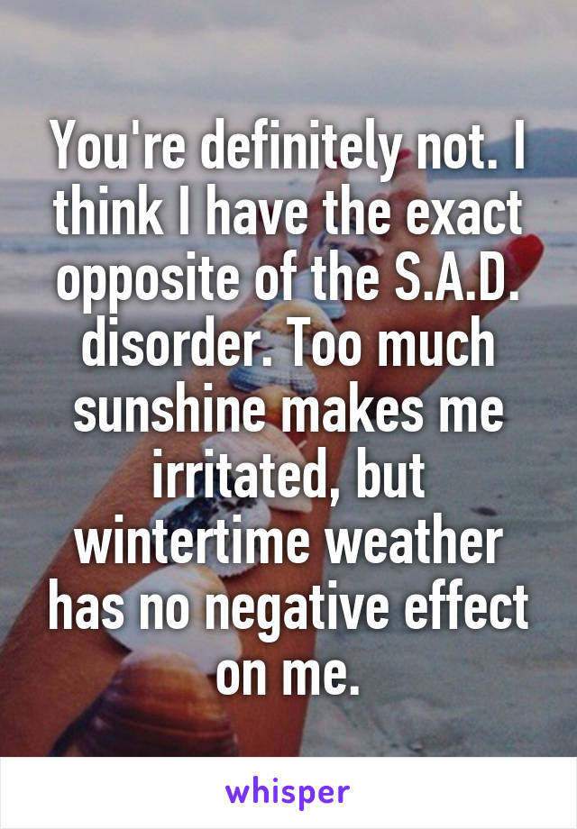 You're definitely not. I think I have the exact opposite of the S.A.D. disorder. Too much sunshine makes me irritated, but wintertime weather has no negative effect on me.