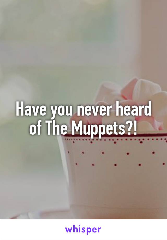 Have you never heard of The Muppets?!